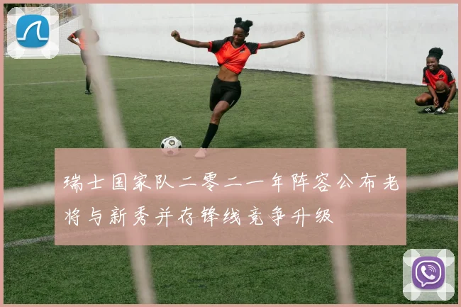 瑞士国家队二零二一年阵容公布老将与新秀并存锋线竞争升级