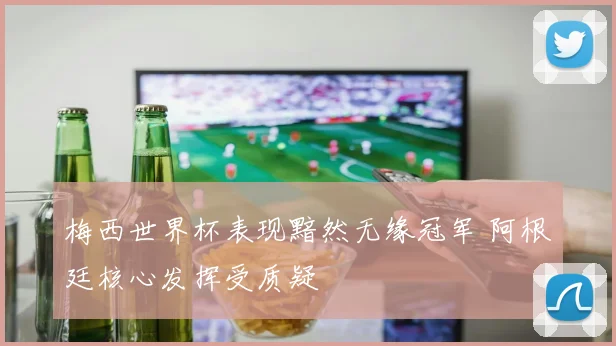 梅西世界杯表现黯然无缘冠军 阿根廷核心发挥受质疑