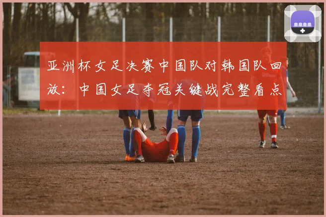 亚洲杯女足决赛中国队对韩国队回放:中国女足夺冠关键战完整看点