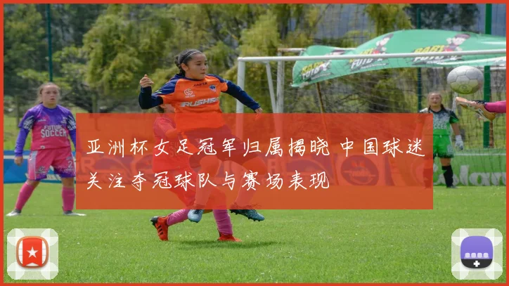 亚洲杯女足冠军归属揭晓 中国球迷关注夺冠球队与赛场表现