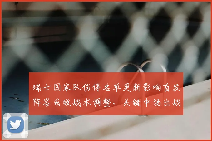 瑞士国家队伤停名单更新影响首发阵容或致战术调整，关键中场出战成疑