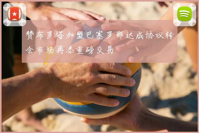 赞布罗塔加盟巴塞罗那达成协议转会市场再添重磅交易