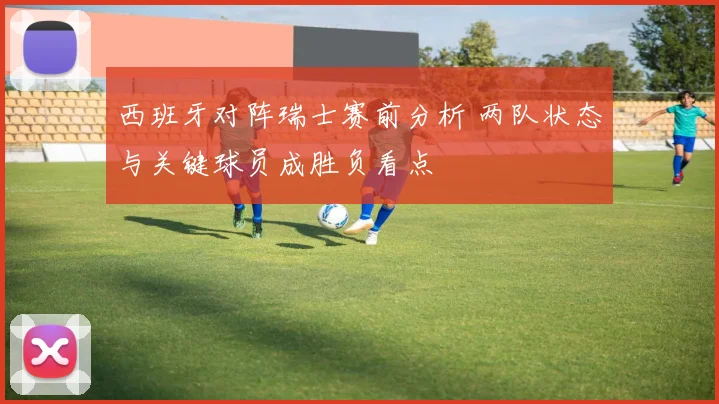 西班牙对阵瑞士赛前分析 两队状态与关键球员成胜负看点