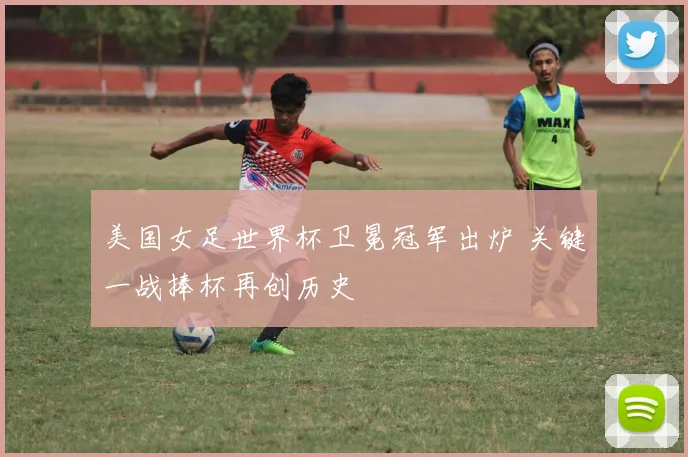 美国女足世界杯卫冕冠军出炉 关键一战捧杯再创历史