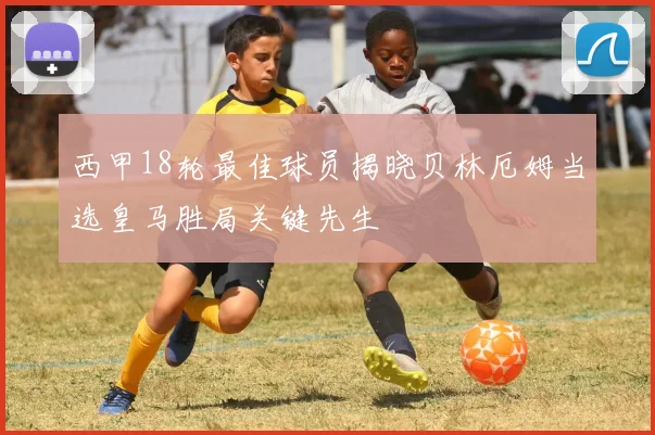 西甲18轮最佳球员揭晓贝林厄姆当选皇马胜局关键先生