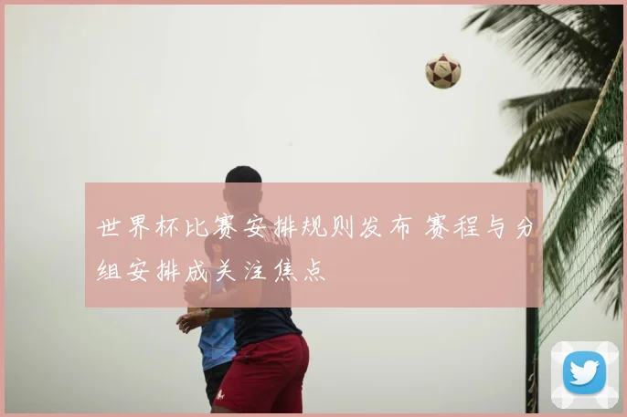 世界杯比赛安排规则发布 赛程与分组安排成关注焦点