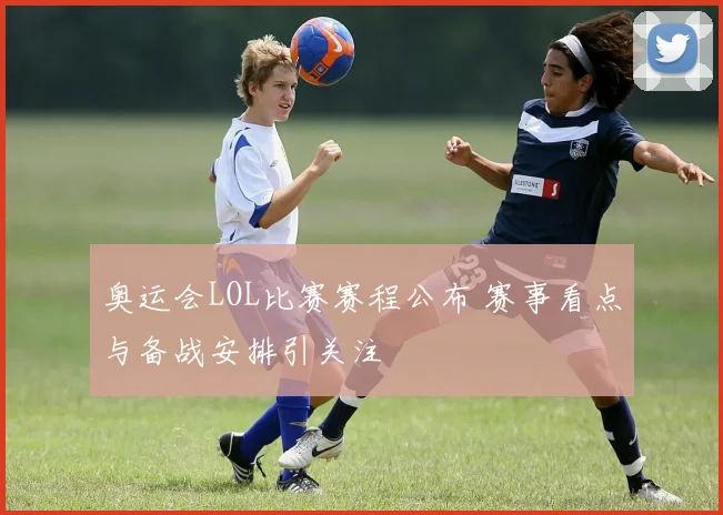 奥运会LOL比赛赛程公布 赛事看点与备战安排引关注