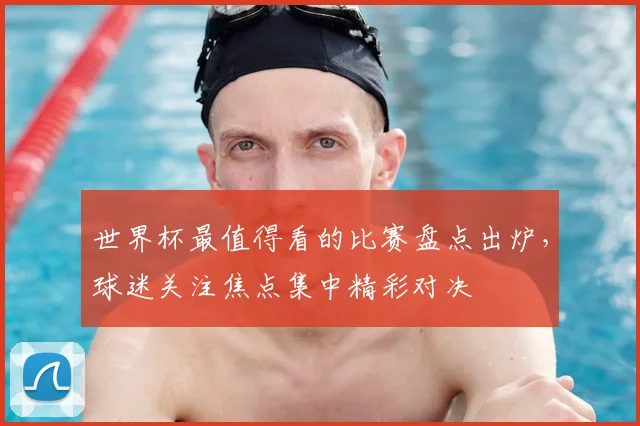 世界杯最值得看的比赛盘点出炉，球迷关注焦点集中精彩对决