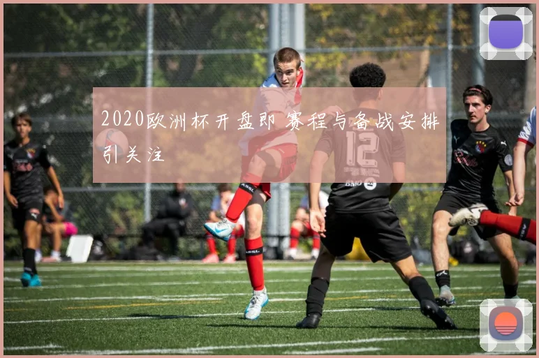 2020欧洲杯开盘即 赛程与备战安排引关注