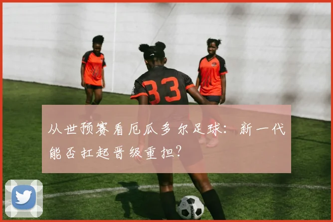 从世预赛看厄瓜多尔足球:新一代能否扛起晋级重担?