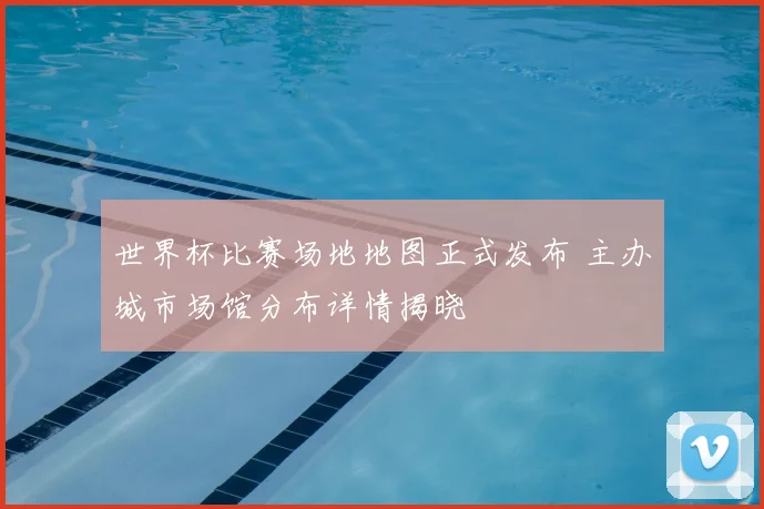 世界杯比赛场地地图正式发布 主办城市场馆分布详情揭晓