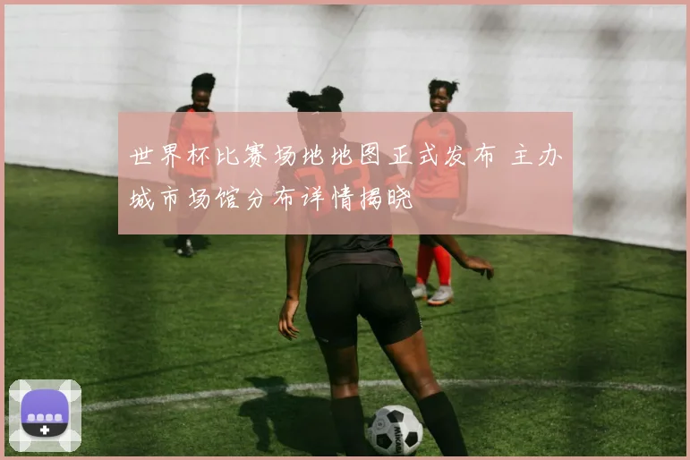 世界杯比赛场地地图正式发布 主办城市场馆分布详情揭晓