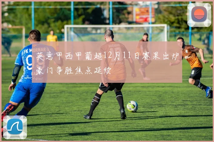 英意甲西甲葡超12月11日赛果出炉豪门争胜焦点延续