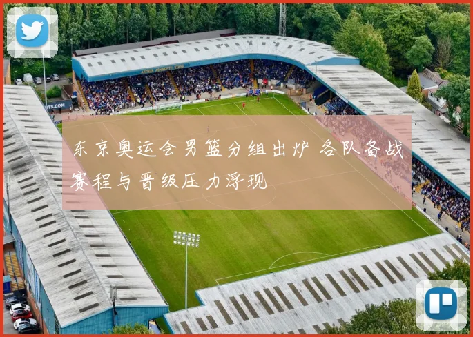 东京奥运会男篮分组出炉 各队备战赛程与晋级压力浮现