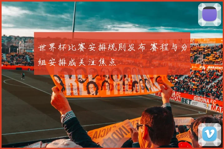 世界杯比赛安排规则发布 赛程与分组安排成关注焦点
