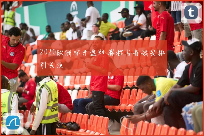 2020欧洲杯开盘即 赛程与备战安排引关注