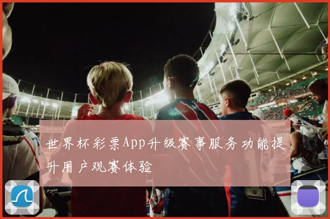 世界杯彩票App升级赛事服务功能提升用户观赛体验