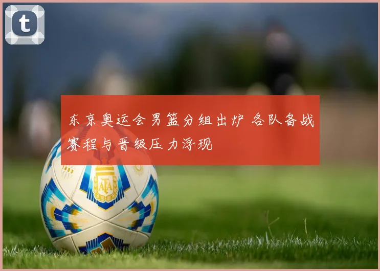 东京奥运会男篮分组出炉 各队备战赛程与晋级压力浮现