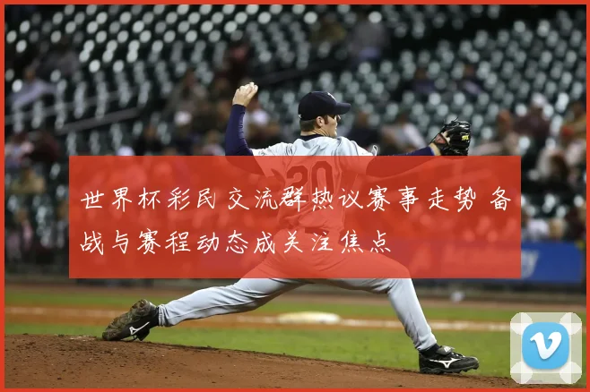 世界杯彩民交流群热议赛事走势 备战与赛程动态成关注焦点